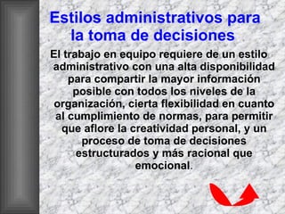 Estilos administrativos para la toma de decisiones   El trabajo en equipo requiere de un estilo administrativo con una alta disponibilidad para compartir la mayor información posible con todos los niveles de la organización, cierta flexibilidad en cuanto al cumplimiento de normas, para permitir que aflore la creatividad personal, y un proceso de toma de decisiones estructurados y más racional que emocional . 