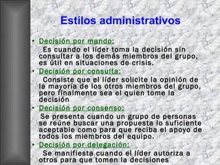 Estilos administrativos Decisión por mando: Es cuando el líder toma la decisión sin consultar a los demás miembros del grupo, es útil en situaciones de crisis. Decisión por consulta: Consiste que el líder solicite la opinión de la mayoría de los otros miembros del grupo, pero finalmente sea el quien tome la decisión  Decisión por consenso: Se presenta cuando un grupo de personas se reúne buscar una propuesta lo suficiente aceptable como para que reciba el apoyo de todos los miembros del equipo. Decisión por delegación: Se manifiesta cuando el líder autoriza a otros para que tomen la decisiones 