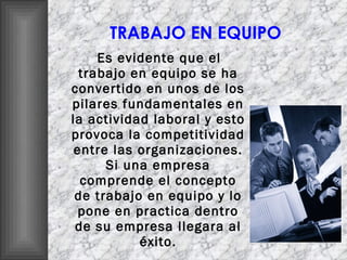 TRABAJO EN EQUIPO Es evidente que el trabajo en equipo se ha convertido en unos de los pilares fundamentales en la actividad laboral y esto provoca la competitividad entre las organizaciones. Si una empresa comprende el concepto de trabajo en equipo y lo pone en practica dentro de su empresa llegara al éxito. 