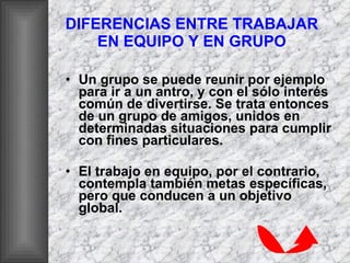 DIFERENCIAS ENTRE TRABAJAR EN EQUIPO Y EN GRUPO Un grupo se puede reunir por ejemplo para ir a un antro, y con el sólo interés común de divertirse. Se trata entonces de un grupo de amigos, unidos en determinadas situaciones para cumplir con fines particulares.  El trabajo en equipo, por el contrario, contempla también metas específicas, pero que conducen a un objetivo global. 
