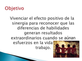 ObjetivoVivenciar el efecto positivo de la sinergia para reconocer que las diferencias de habilidades generan resultados extraordinarios cuando se aúnan esfuerzos en la vida diaria y el trabajo.