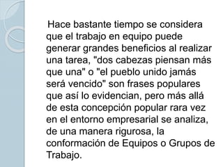 Hace bastante tiempo se considera
que el trabajo en equipo puede
generar grandes beneficios al realizar
una tarea, "dos cabezas piensan más
que una" o "el pueblo unido jamás
será vencido" son frases populares
que así lo evidencian, pero más allá
de esta concepción popular rara vez
en el entorno empresarial se analiza,
de una manera rigurosa, la
conformación de Equipos o Grupos de
Trabajo.
 