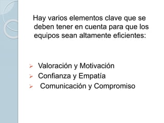 Hay varios elementos clave que se
deben tener en cuenta para que los
equipos sean altamente eficientes:
 Valoración y Motivación
 Confianza y Empatía
 Comunicación y Compromiso
 