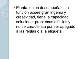  Planta: quien desempeña esta
función posee gran ingenio y
creatividad, tiene la capacidad
solucionar problemas difíciles y
no se caracteriza por ser apegado
a las reglas o a la etiqueta.
 