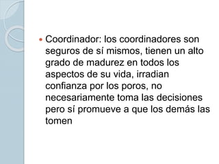 Coordinador: los coordinadores son
seguros de sí mismos, tienen un alto
grado de madurez en todos los
aspectos de su vida, irradian
confianza por los poros, no
necesariamente toma las decisiones
pero sí promueve a que los demás las
tomen
 