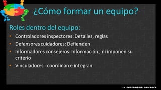 ¿Cómo formar un equipo?
Roles dentro del equipo:
• Controladores inspectores: Detalles, reglas
• Defensores cuidadores: Defienden
• Informadores consejeros: Información , ni imponen su
  criterio
• Vinculadores : coordinan e integran
 