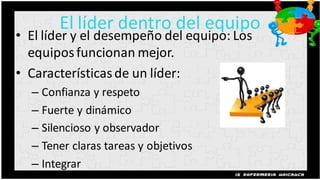 El líder dentro del equipo
• El líder y el desempeño del equipo: Los
  equipos funcionan mejor.
• Características de un líder:
  – Confianza y respeto
  – Fuerte y dinámico
  – Silencioso y observador
  – Tener claras tareas y objetivos
  – Integrar
 
