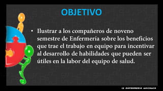 OBJETIVO
• Ilustrar a los compañeros de noveno
  semestre de Enfermería sobre los beneficios
  que trae el trabajo en equipo para incentivar
  al desarrollo de habilidades que pueden ser
  útiles en la labor del equipo de salud.
 