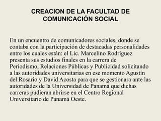 CREACION DE LA FACULTAD DE COMUNICACIÓN SOCIALEn un encuentro de comunicadores sociales, donde se contaba con la participación de destacadas personalidades entre los cuales están: el Lic. Marcelino Rodríguez presenta sus estudios finales en la carrera de Periodismo, Relaciones Públicas y Publicidad solicitando a las autoridades universitarias en ese momento Agustín del Rosario y David Acosta para que se gestionara ante las autoridades de la Universidad de Panamá que dichas carreras pudieran abrirse en el Centro Regional Universitario de Panamá Oeste.