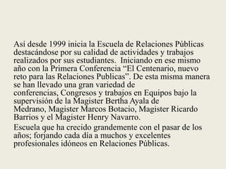 Así desde 1999 inicia la Escuela de Relaciones Públicas destacándose por su calidad de actividades y trabajos realizados por sus estudiantes.  Iniciando en ese mismo año con la Primera Conferencia “El Centenario, nuevo reto para las Relaciones Publicas”. De esta misma manera se han llevado una gran variedad de conferencias, Congresos y trabajos en Equipos bajo la supervisión de la Magister Bertha Ayala de Medrano, Magister Marcos Botacio, Magister Ricardo Barrios y el Magister Henry Navarro.  Escuela que ha crecido grandemente con el pasar de los años; forjando cada día a muchos y excelentes profesionales idóneos en Relaciones Públicas.