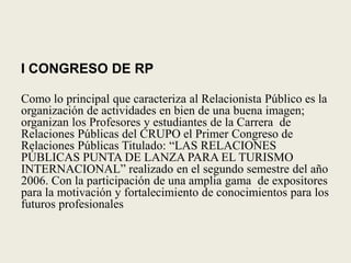 I CONGRESO DE RPComo lo principal que caracteriza al Relacionista Público es la organización de actividades en bien de una buena imagen; organizan los Profesores y estudiantes de la Carrera  de Relaciones Públicas del CRUPO el Primer Congreso de Relaciones Públicas Titulado: “LAS RELACIONES PÚBLICAS PUNTA DE LANZA PARA EL TURISMO INTERNACIONAL” realizado en el segundo semestre del año 2006. Con la participación de una amplia gama  de expositores para la motivación y fortalecimiento de conocimientos para los futuros profesionales