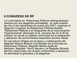 II CONGRESO DE RPLa Licenciatura en  Relaciones Públicas distinguiéndose siempre por sus elegantes actividades;  en esta ocasión les toco a los estudiantes de cuarto año 2007, organizar el Segundo Congreso de Relaciones Públicas titulado: “Relaciones Públicas a la Vanguardia de la Comunicación Organizacional” efectuado en la  semana del 22 al 26 de octubre; en donde su objetivo primordial fue la integración y aplicación de conocimientos adquiridos durante clases.El cual estuvo dirigido por el apoyo y colaboración del Magíster Marcos Botacio Coordinador de la Escuela de Relaciones Públicas, Magíster Bertha Ayala de Medrano, Magíster  Henry Navarro y el Magíster Ricardo Barrios; todos estos con el gran compromiso y esfuerzos de demostrar la grandeza y la elegancia .