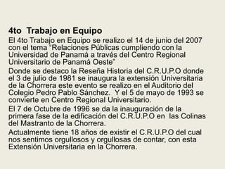 4to  Trabajo en EquipoEl 4to Trabajo en Equipo se realizo el 14 de junio del 2007 con el tema “Relaciones Públicas cumpliendo con la Universidad de Panamá a través del Centro Regional Universitario de Panamá Oeste”Donde se destaco la Reseña Historia del C.R.U.P.O donde el 3 de julio de 1981 se inaugura la extensión Universitaria de la Chorrera este evento se realizo en el Auditorio del Colegio Pedro Pablo Sánchez.  Y el 5 de mayo de 1993 se convierte en Centro Regional Universitario.El 7 de Octubre de 1996 se da la inauguración de la primera fase de la edificación del C.R.U.P.O en  las Colinas del Mastranto de la Chorrera.Actualmente tiene 18 años de existir el C.R.U.P.O del cual nos sentimos orgullosos y orgullosas de contar, con esta Extensión Universitaria en la Chorrera.