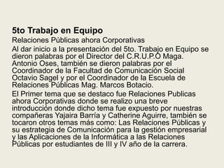 5to Trabajo en EquipoRelaciones Públicas ahora CorporativasAl dar inicio a la presentación del 5to. Trabajo en Equipo se dieron palabras por el Director del C.R.U.P.O Maga. Antonio Oses, también se dieron palabras por el Coordinador de la Facultad de Comunicación Social Octavio Sagel y por el Coordinador de la Escuela de Relaciones Públicas Mag. Marcos Botacio.El Primer tema que se destaco fue Relaciones Publicas ahora Corporativas donde se realizo una breve introducción donde dicho tema fue expuesto por nuestras compañeras Yajaira Barría y Catherine Aguirre, también se tocaron otros temas más como: Las Relaciones Públicas y su estrategia de Comunicación para la gestión empresarial y las Aplicaciones de la Informática a las Relaciones Públicas por estudiantes de III y IV año de la carrera.