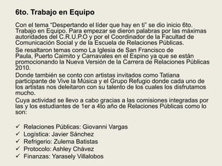 6to. Trabajo en EquipoCon el tema “Despertando el líder que hay en ti” se dio inicio 6to. Trabajo en Equipo. Para empezar se dieron palabras por las máximas autoridades del C.R.U.P.O y por el Coordinador de la Facultad de Comunicación Social y de la Escuela de Relaciones Públicas.Se resaltaron temas como La Iglesia de San Francisco de Paula, Puerto Caimito y Carnavales en el Espino ya que se están promocionando la Nueva Versión de la Carrera de Relaciones Públicas 2010.Donde también se conto con artistas invitados como Tatiana participante de Vive la Música y el Grupo Refugio donde cada uno de los artistas nos deleitaron con su talento de los cuales los disfrutamos mucho.Cuya actividad se llevo a cabo gracias a las comisiones integradas por las y los estudiantes de 1er a 4to año de Relaciones Públicas como lo son:Relaciones Públicas: Giovanni Vargas