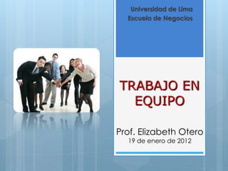 Universidad de Lima
  Escuela de Negocios




TRABAJO EN
  EQUIPO

Prof. Elizabeth Otero
  19 de enero de 2012
 