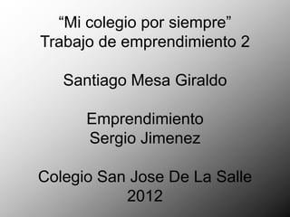 “Mi colegio por siempre”
Trabajo de emprendimiento 2

   Santiago Mesa Giraldo

      Emprendimiento
      Sergio Jimenez

Colegio San Jose De La Salle
           2012
 
