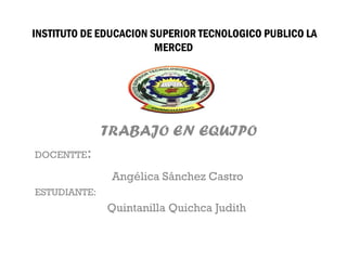 INSTITUTO DE EDUCACION SUPERIOR TECNOLOGICO PUBLICO LA
                        MERCED




              TRABAJO EN EQUIPO
DOCENTTE:

               Angélica Sánchez Castro
ESTUDIANTE:
              Quintanilla Quichca Judith
 