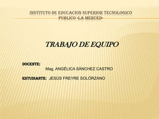 INSTITUTO DE EDUCACION SUPERIOR TECNOLOGICO
                PUBLICO «LA MERCED»




           TRABAJO DE EQUIPO

DOCENTE:
           Mag. ANGÉLICA SÁNCHEZ CASTRO

ESTUDIANTE: JESÚS FREYRE SOLÓRZANO
 