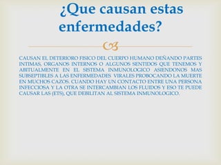 ¿Que causan estas
             enfermedades?
                            
CAUSAN EL DETERIORO FISICO DEL CUERPO HUMANO DEÑANDO PARTES
INTIMAS, ORGANOS INTERNOS O ALGUNOS SENTIDOS QUE TENEMOS Y
ABITUALMENTE EN EL SISTEMA INMUNOLOGICO ASIENDONOS MAS
SUBSEPTIBLES A LAS ENFERMEDADES VIRALES PROBOCANDO LA MUERTE
EN MUCHOS CAZOS. CUANDO HAY UN CONTACTO ENTRE UNA PERSONA
INFECCIOSA Y LA OTRA SE INTERCAMBIAN LOS FLUIDOS Y ESO TE PUEDE
CAUSAR LAS (ETS), QUE DEBILITAN AL SISTEMA INMUNOLOGICO.
 