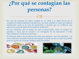 ¿Por qué se contagian las
         personas?
                                      
Por qué las personas no tienen cuidado en su salud y se dejan llevar por el
momento de lujuria dejando la protección a un lado, también es causa por falta de
información como es el caso de adolecentes o jóvenes que no recibieron una
educación sexual de parte de sus tutores o profesores.
Por las relaciones que se tienen sin usar el preservativo como el condón, las
pastillas, y otros, que te ayudan a no contagiarte de las infecciones. Y seles
intercambian los virus de las personas.
El principal motivo de las interacción entre una apersona que esta infectada y el
tener relaciones sexuales sin protección alguna te puede causar un daño irrevertible
para ti y puede ser un riesgo biológico para la sociedad.
 