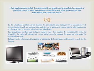 ¿Qué medios pueden influir de manera positiva o negativa en la sexualidad y exponerte a
     participar en una práctica no adecuada en deterioro de tu salud, para adquirir una
                             enfermedad de transmisión sexual?



                                            
En la actualidad existen varios medios de transmisión que influyen en la educación y el
comportamiento del ser humano esto deteriora a la persona o puede que la información sea
confortable para la persona asiendo tomar reflexiones.
Los principales medios que influyen siempre son los medios de comunicación como la
televisión, la radio, el internet, etc., esos influyen en la manera de tener las relaciones de
transmisión sexual.
Influyen en las relaciones delas pareja la utilización de los métodos anticonceptivos y de los de
barrera.
 