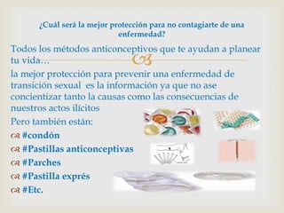 ¿Cuál será la mejor protección para no contagiarte de una
                            enfermedad?
Todos los métodos anticonceptivos que te ayudan a planear
tu vida…                       
la mejor protección para prevenir una enfermedad de
transición sexual es la información ya que no ase
concientizar tanto la causas como las consecuencias de
nuestros actos ilícitos
Pero también están:
 #condón
 #Pastillas anticonceptivas
 #Parches
 #Pastilla exprés
 #Etc.
 
