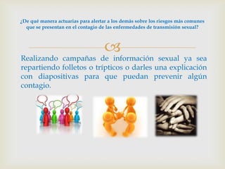 ¿De qué manera actuarias para alertar a los demás sobre los riesgos más comunes
  que se presentan en el contagio de las enfermedades de transmisión sexual?



                                    
Realizando campañas de información sexual ya sea
repartiendo folletos o trípticos o darles una explicación
con diapositivas para que puedan prevenir algún
contagio.
 