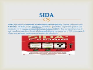 SIDA
                                          
El SIDA (acrónimo de síndrome de inmunodeficiencia adquirida), también abreviada como
VIH-sida o VIH/sida, es una enfermedad zoonótica[1] que afecta a las personas que han sido
infectadas por el virus de la inmunodeficiencia humana (VIH). Se dice que alguien padece de
sida cuando su organismo, debido a la inmunodeficiencia provocada por el VIH, no es capaz de
ofrecer una respuesta inmune adecuada contra las infecciones.
 