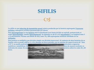 SIFILIS
                                                  
La sífilis es una infección de transmisión sexual crónica producida por la bacteria espiroqueta Treponema
pallidum, subespecie pallidum (pronunciado pál lidum).
Este microorganismo es una bacteria móvil espiroforme (con forma de hilo en espiral), perteneciente al
orden Spirochaetales, familia Spirochaetaceae. Su diámetro es de 0,1 a 0,2 micrómetros y su longitud entre 5
y 15 micrómetros. Puestas una detrás de otra, entre 70 y 200 espiroquetas medirían alrededor de un
milímetro.
Esta bacteria se multiplica por división simple con división transversal. Al contrario de otras bacterias de su
familia, solo se puede cultivar in vitro durante un breve período, con un máximo de supervivencia de 7 días
a 35 °C, en medio particularmente enriquecido y en presencia de CO2 por sus particulares exigencias
nutritivas y metabólicas. En nitrógeno líquido se mantiene su vitalidad, y prolifera de manera excelente en
testículos de conejo. En sangre conservada en hemoteca para transfusiones la bacteria sobrevive entre 24 y 48
horas.
 