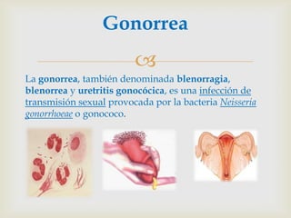 Gonorrea
                         
La gonorrea, también denominada blenorragia,
blenorrea y uretritis gonocócica, es una infección de
transmisión sexual provocada por la bacteria Neisseria
gonorrhoeae o gonococo.
 