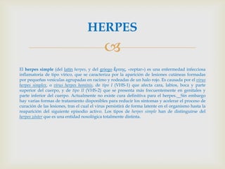 HERPES
                                             
El herpes simple (del latín herpes, y del griego ἕρπης, «reptar») es una enfermedad infecciosa
inflamatoria de tipo vírico, que se caracteriza por la aparición de lesiones cutáneas formadas
por pequeñas vesículas agrupadas en racimo y rodeadas de un halo rojo. Es causada por el virus
herpes simplex, o virus herpes hominis, de tipo I (VHS-1) que afecta cara, labios, boca y parte
superior del cuerpo, y de tipo II (VHS-2) que se presenta más frecuentemente en genitales y
parte inferior del cuerpo. Actualmente no existe cura definitiva para el herpes. Sin embargo
hay varias formas de tratamiento disponibles para reducir los síntomas y acelerar el proceso de
curación de las lesiones, tras el cual el virus persistirá de forma latente en el organismo hasta la
reaparición del siguiente episodio activo. Los tipos de herpes simple han de distinguirse del
herpes zóster que es una entidad nosológica totalmente distinta.
 