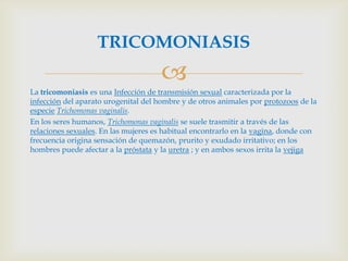 TRICOMONIASIS
                                     
La tricomoniasis es una Infección de transmisión sexual caracterizada por la
infección del aparato urogenital del hombre y de otros animales por protozoos de la
especie Trichomonas vaginalis.
En los seres humanos, Trichomonas vaginalis se suele trasmitir a través de las
relaciones sexuales. En las mujeres es habitual encontrarlo en la vagina, donde con
frecuencia origina sensación de quemazón, prurito y exudado irritativo; en los
hombres puede afectar a la próstata y la uretra ; y en ambos sexos irrita la vejiga
 