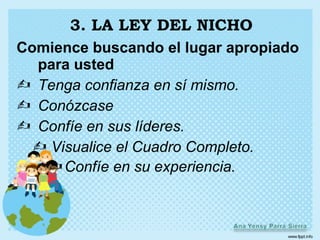3. LA LEY DEL NICHO
Comience buscando el lugar apropiado
  para usted
 Tenga confianza en sí mismo.
 Conózcase
 Confíe en sus líderes.
   Visualice el Cuadro Completo.
    Confíe en su experiencia.
 