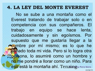 4. LA LEY DEL MONTE EVEREST
    No se sube a una montaña como el
 Everest tratando de trabajar solo o en
 competencia con sus compañeros. El
 trabajo en equipo se hace lenta,
 cuidadosamente y sin egoísmos. Por
 supuesto que me gustaría llegar a la
 cumbre por mí mismo; es lo que he
 soñado toda mi vida. Pero si lo logra otra
 persona, lo asumiré como un hombre y
 no me pondré a llorar como un niño. Para
 eso está la montaña ahí. Tenzing
 
