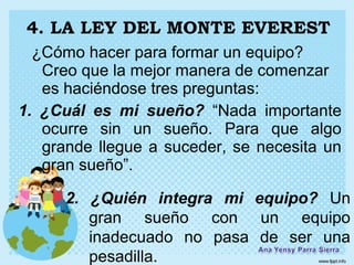 4. LA LEY DEL MONTE EVEREST
  ¿Cómo hacer para formar un equipo?
   Creo que la mejor manera de comenzar
   es haciéndose tres preguntas:
1. ¿Cuál es mi sueño? “Nada importante
   ocurre sin un sueño. Para que algo
   grande llegue a suceder, se necesita un
   gran sueño”.

      2. ¿Quién integra mi equipo? Un
         gran sueño con un equipo
         inadecuado no pasa de ser una
         pesadilla.
 