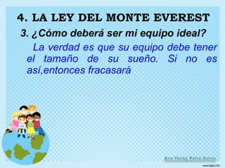 4. LA LEY DEL MONTE EVEREST
3. ¿Cómo deberá ser mi equipo ideal?
   La verdad es que su equipo debe tener
 el tamaño de su sueño. Si no es
 así,entonces fracasará
 