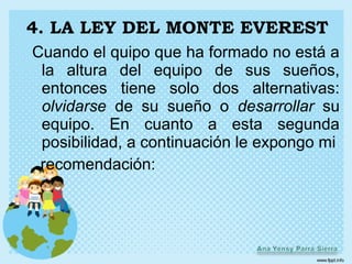 4. LA LEY DEL MONTE EVEREST
Cuando el quipo que ha formado no está a
 la altura del equipo de sus sueños,
 entonces tiene solo dos alternativas:
 olvidarse de su sueño o desarrollar su
 equipo. En cuanto a esta segunda
 posibilidad, a continuación le expongo mi
 recomendación:
 