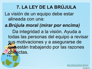 7. LA LEY DE LA BRÚJULA
La visión de un equipo debe estar
  alineada con una:
a.Brújula moral (mirar por encima)
     Da integridad a la visión. Ayuda a
  todas las personas del equipo a revisar
  sus motivaciones y a asegurarse de
  que están trabajando por las razones
  correctas.
 