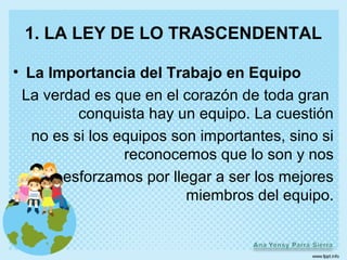 1. LA LEY DE LO TRASCENDENTAL

• La Importancia del Trabajo en Equipo
 La verdad es que en el corazón de toda gran
          conquista hay un equipo. La cuestión
   no es si los equipos son importantes, sino si
                 reconocemos que lo son y nos
       esforzamos por llegar a ser los mejores
                          miembros del equipo.
 