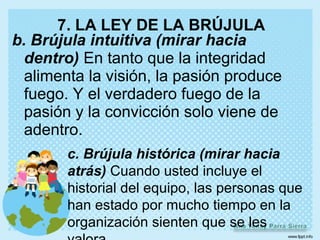 7. LA LEY DE LA BRÚJULA
b. Brújula intuitiva (mirar hacia
  dentro) En tanto que la integridad
  alimenta la visión, la pasión produce
  fuego. Y el verdadero fuego de la
  pasión y la convicción solo viene de
  adentro.
        c. Brújula histórica (mirar hacia
        atrás) Cuando usted incluye el
        historial del equipo, las personas que
        han estado por mucho tiempo en la
        organización sienten que se les
 