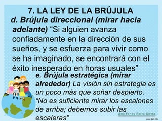 7. LA LEY DE LA BRÚJULA
d. Brújula direccional (mirar hacia
adelante) “Si alguien avanza
confiadamente en la dirección de sus
sueños, y se esfuerza para vivir como
se ha imaginado, se encontrará con el
éxito inesperado en horas usuales”
      e. Brújula estratégica (mirar
      alrededor) La visión sin estrategia es
      un poco más que soñar despierto.
      “No es suficiente mirar los escalones
      de arriba; debemos subir las
      escaleras”
 