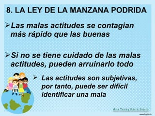 8. LA LEY DE LA MANZANA PODRIDA
Las malas actitudes se contagian
 más rápido que las buenas

Si no se tiene cuidado de las malas
 actitudes, pueden arruinarlo todo
        Las actitudes son subjetivas,
         por tanto, puede ser difícil
         identificar una mala
 