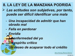 8. LA LEY DE LA MANZANA PODRIDA
 Las actitudes son subjetivas, por tanto,
  puede ser difícil identificar una mala
  - Una incapacidad de admitir que han
    obrado mal
  - Falla en perdonar
  - Envidia
  - La enfermedad del yo
  - Un espíritu crítico
  - Un deseo de acaparar todo el crédito
 