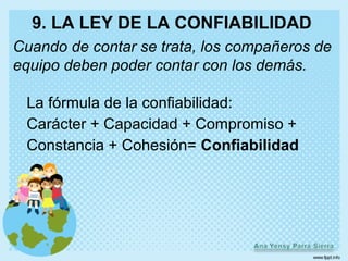9. LA LEY DE LA CONFIABILIDAD
Cuando de contar se trata, los compañeros de
equipo deben poder contar con los demás.

 La fórmula de la confiabilidad:
 Carácter + Capacidad + Compromiso +
 Constancia + Cohesión= Confiabilidad
 