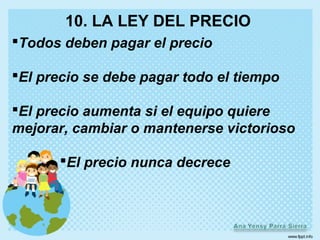 10. LA LEY DEL PRECIO
Todos deben pagar el precio

El precio se debe pagar todo el tiempo

El precio aumenta si el equipo quiere
mejorar, cambiar o mantenerse victorioso

       El precio nunca decrece
 
