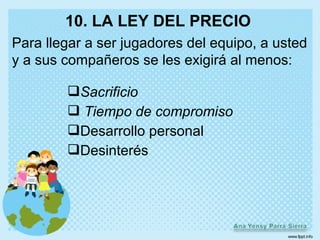 10. LA LEY DEL PRECIO
Para llegar a ser jugadores del equipo, a usted
y a sus compañeros se les exigirá al menos:

        Sacrificio
         Tiempo de compromiso
        Desarrollo personal
        Desinterés
 