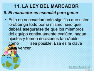11. LA LEY DEL MARCADOR
5. El marcador es esencial para ganar
• Esto no necesariamente significa que usted
  lo obtenga todo por sí mismo, sino que
  deberá asegurarse de que los miembros
  del equipo continuamente evalúen, hagan
  ajustes y tomen decisiones tan rápido
  como        sea posible. Esa es la clave
  para vencer.
 