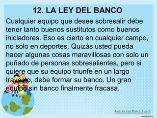 12. LA LEY DEL BANCO
Cualquier equipo que desee sobresalir debe
tener tanto buenos sustitutos como buenos
iniciadores. Eso es cierto en cualquier campo,
no solo en deportes. Quizás usted pueda
hacer algunas cosas maravillosas con solo un
puñado de personas sobresalientes, pero si
quiere que su equipo triunfe en un largo
trayecto, debe formar su banco. Un gran
equipo sin banco finalmente fracasa.
 