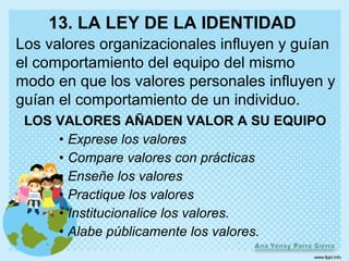 13. LA LEY DE LA IDENTIDAD
Los valores organizacionales influyen y guían
el comportamiento del equipo del mismo
modo en que los valores personales influyen y
guían el comportamiento de un individuo.
 LOS VALORES AÑADEN VALOR A SU EQUIPO
     • Exprese los valores
     • Compare valores con prácticas
     • Enseñe los valores
     • Practique los valores
     • Institucionalice los valores.
     • Alabe públicamente los valores.
 